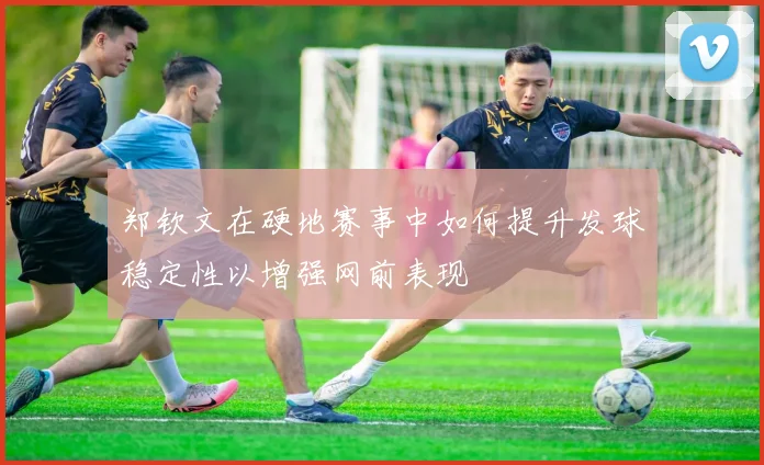 郑钦文在硬地赛事中如何提升发球稳定性以增强网前表现