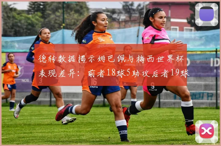 德转数据揭示姆巴佩与梅西世界杯表现差异：前者18球5助攻后者19球8助攻