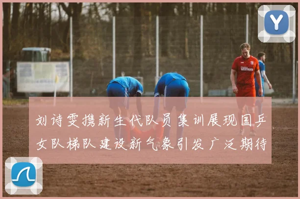 刘诗雯携新生代队员集训展现国乒女队梯队建设新气象引发广泛期待