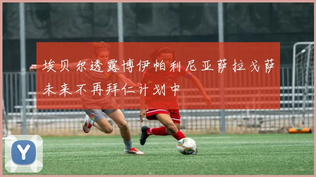 埃贝尔透露博伊帕利尼亚萨拉戈萨未来不再拜仁计划中