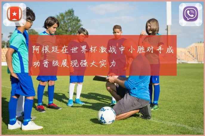 阿根廷在世界杯激战中小胜对手成功晋级展现强大实力