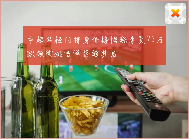 中超年轻门将身价榜揭晓李昊75万欧领衔姚浩洋紧随其后