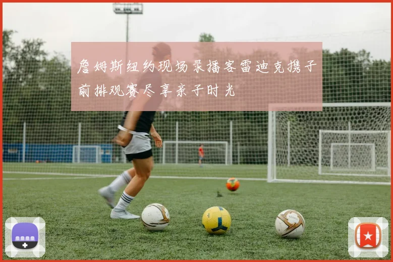 詹姆斯纽约现场录播客雷迪克携子前排观赛尽享亲子时光