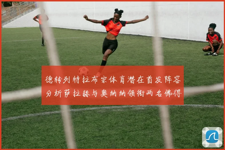德转列特拉布宗体育潜在首发阵容分析萨拉赫与奥纳纳领衔两名佛得角国脚加入