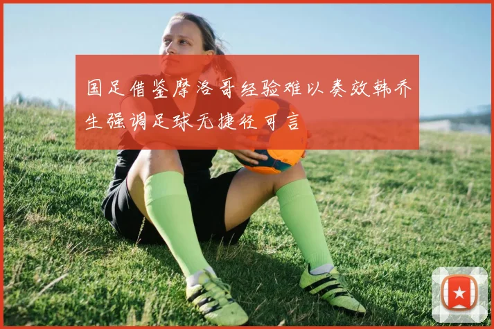 国足借鉴摩洛哥经验难以奏效韩乔生强调足球无捷径可言