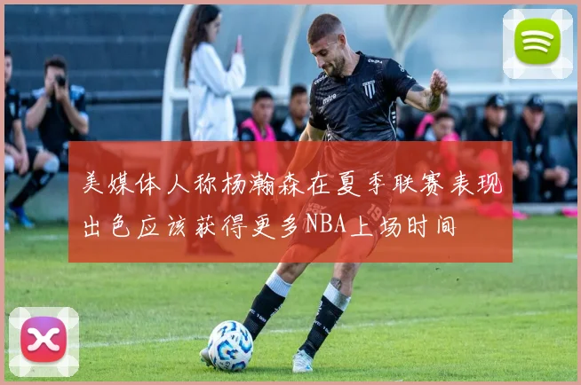 美媒体人称杨瀚森在夏季联赛表现出色应该获得更多NBA上场时间