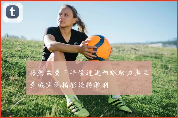 格列兹曼下半场连进两球助力奥兰多城实现精彩逆转胜利