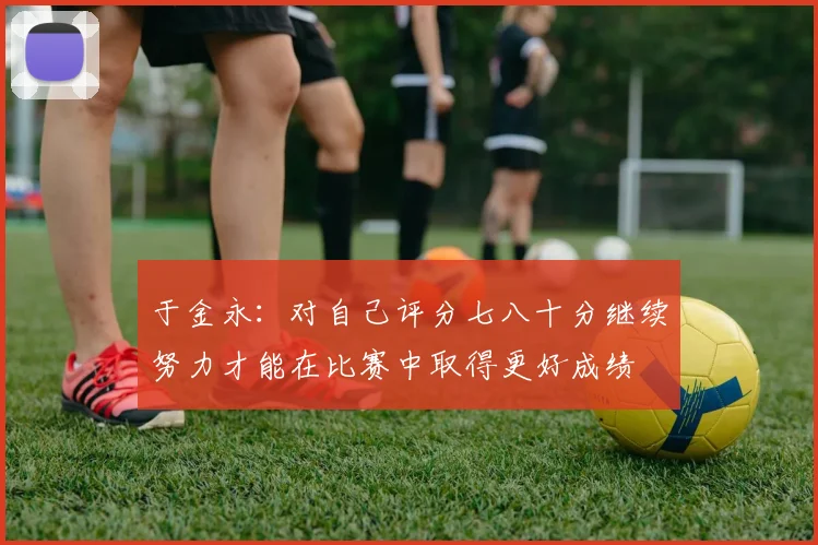于金永：对自己评分七八十分继续努力才能在比赛中取得更好成绩