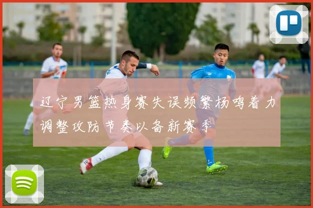 辽宁男篮热身赛失误频繁杨鸣着力调整攻防节奏以备新赛季